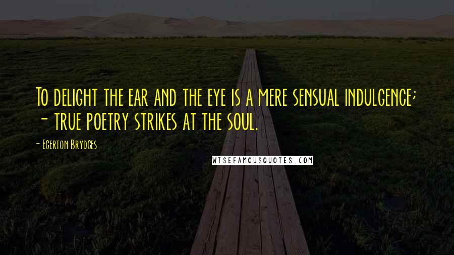 Egerton Brydges Quotes: To delight the ear and the eye is a mere sensual indulgence; - true poetry strikes at the soul.