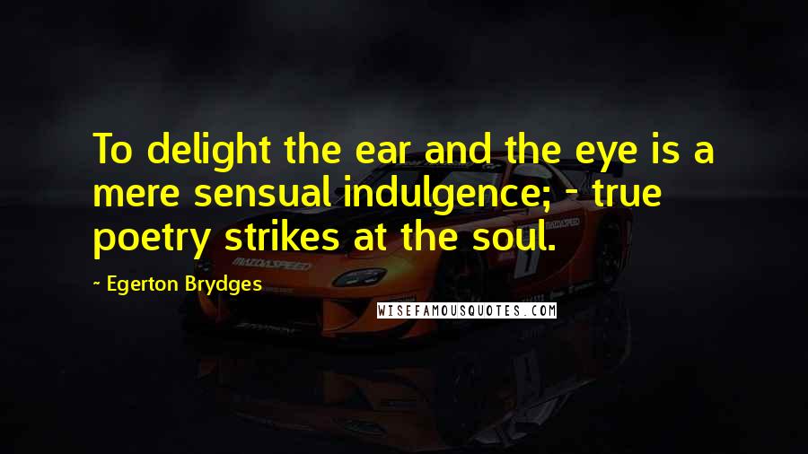 Egerton Brydges Quotes: To delight the ear and the eye is a mere sensual indulgence; - true poetry strikes at the soul.