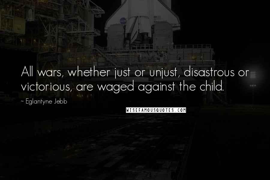 Eglantyne Jebb Quotes: All wars, whether just or unjust, disastrous or victorious, are waged against the child.