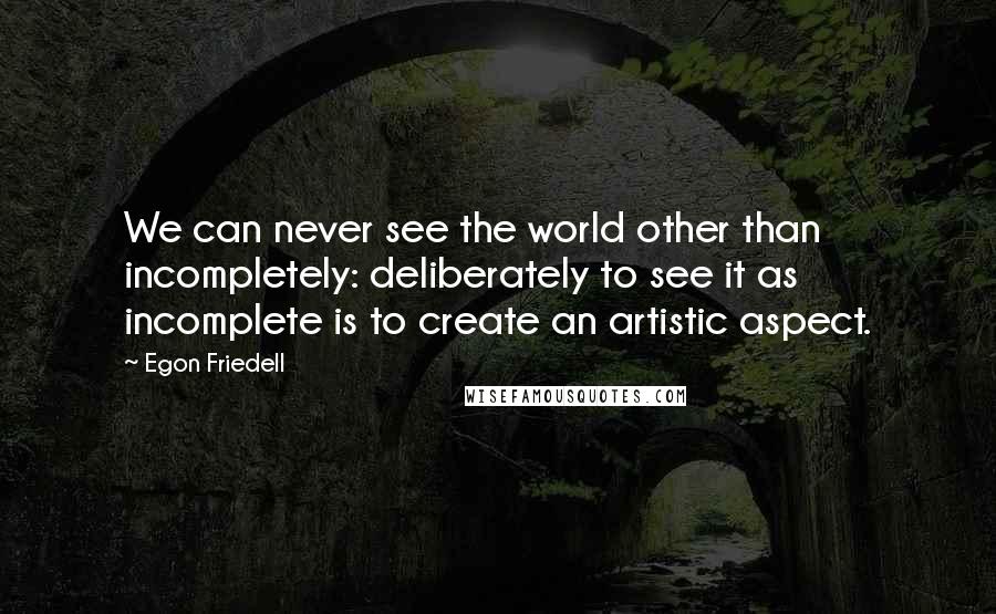 Egon Friedell Quotes: We can never see the world other than incompletely: deliberately to see it as incomplete is to create an artistic aspect.