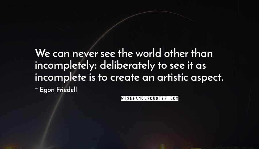 Egon Friedell Quotes: We can never see the world other than incompletely: deliberately to see it as incomplete is to create an artistic aspect.
