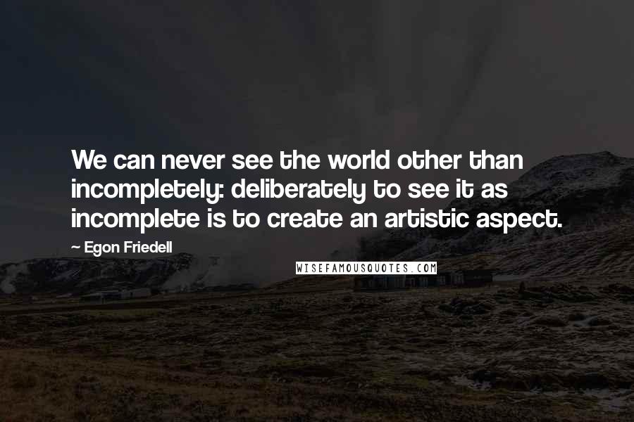 Egon Friedell Quotes: We can never see the world other than incompletely: deliberately to see it as incomplete is to create an artistic aspect.