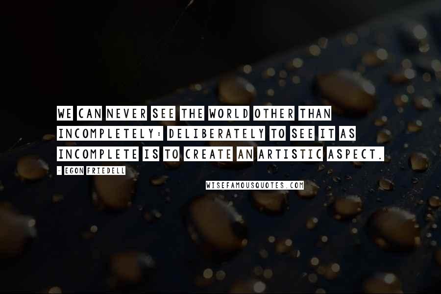 Egon Friedell Quotes: We can never see the world other than incompletely: deliberately to see it as incomplete is to create an artistic aspect.
