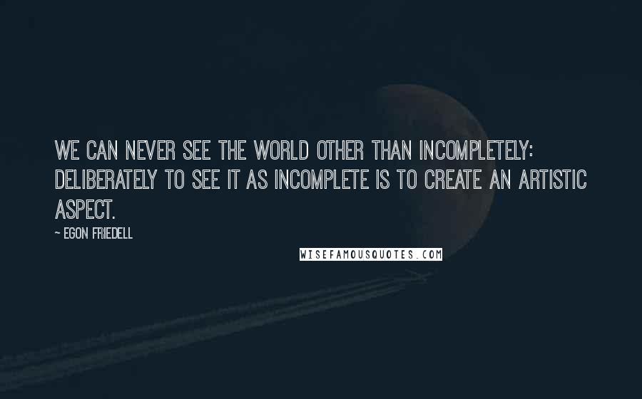 Egon Friedell Quotes: We can never see the world other than incompletely: deliberately to see it as incomplete is to create an artistic aspect.