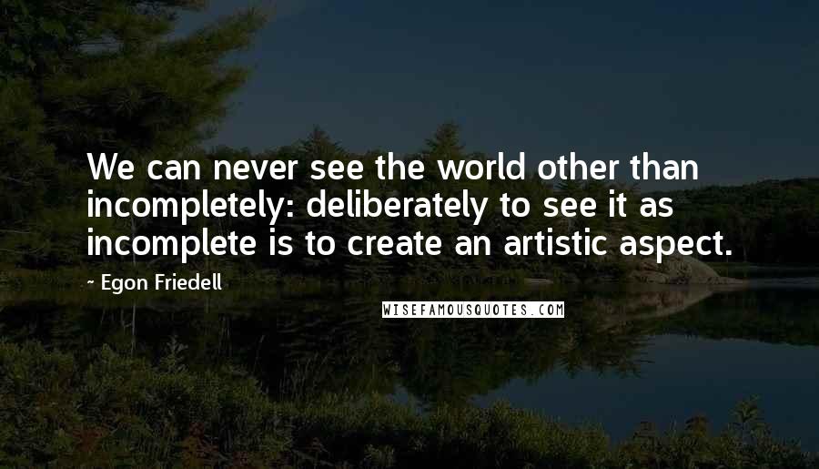 Egon Friedell Quotes: We can never see the world other than incompletely: deliberately to see it as incomplete is to create an artistic aspect.