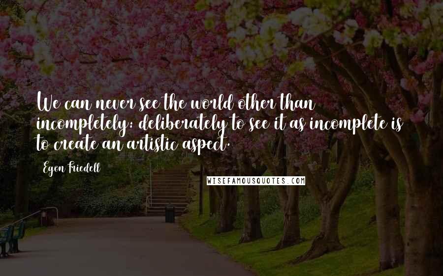 Egon Friedell Quotes: We can never see the world other than incompletely: deliberately to see it as incomplete is to create an artistic aspect.