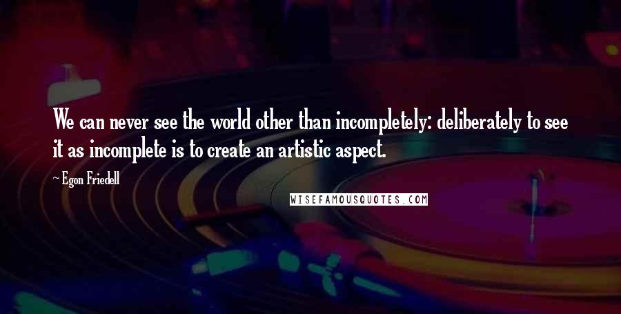 Egon Friedell Quotes: We can never see the world other than incompletely: deliberately to see it as incomplete is to create an artistic aspect.