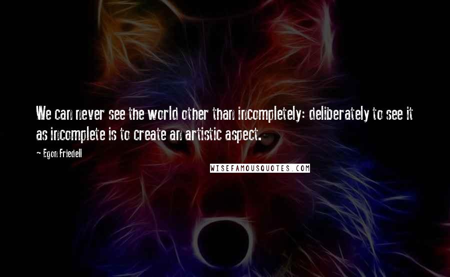 Egon Friedell Quotes: We can never see the world other than incompletely: deliberately to see it as incomplete is to create an artistic aspect.