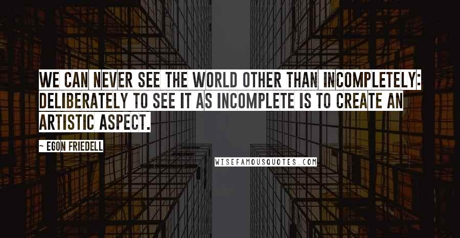 Egon Friedell Quotes: We can never see the world other than incompletely: deliberately to see it as incomplete is to create an artistic aspect.