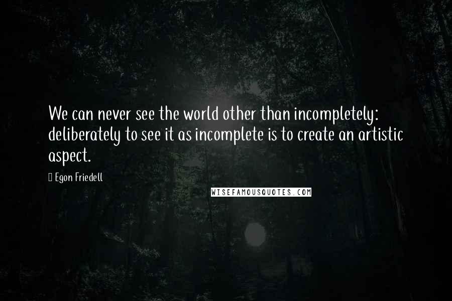 Egon Friedell Quotes: We can never see the world other than incompletely: deliberately to see it as incomplete is to create an artistic aspect.