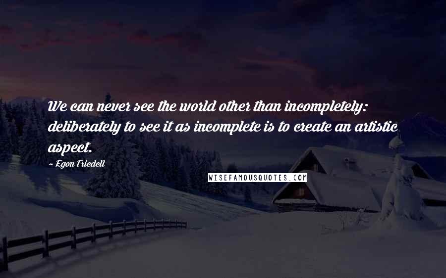 Egon Friedell Quotes: We can never see the world other than incompletely: deliberately to see it as incomplete is to create an artistic aspect.