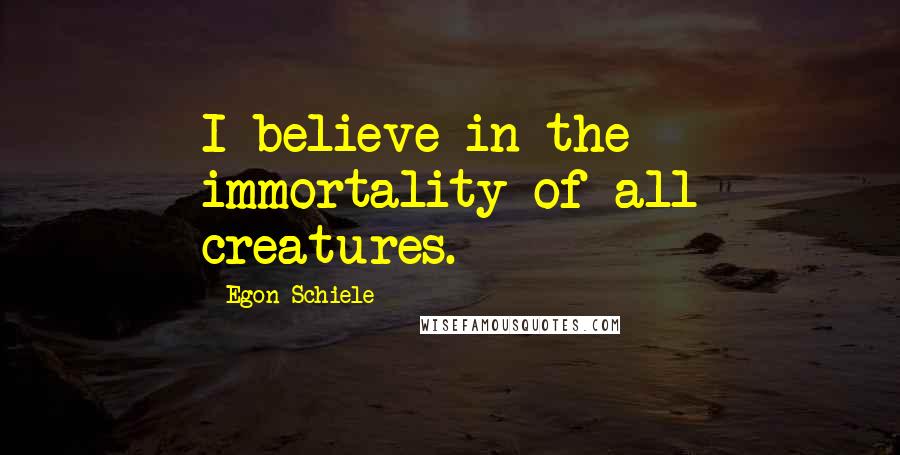 Egon Schiele Quotes: I believe in the immortality of all creatures.