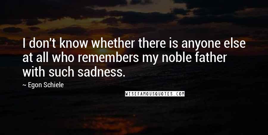 Egon Schiele Quotes: I don't know whether there is anyone else at all who remembers my noble father with such sadness.