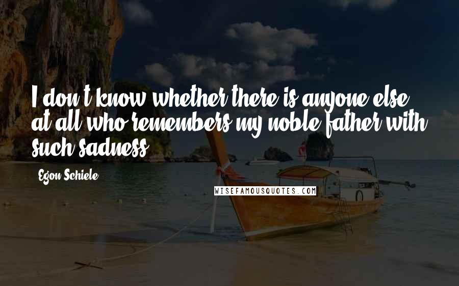 Egon Schiele Quotes: I don't know whether there is anyone else at all who remembers my noble father with such sadness.