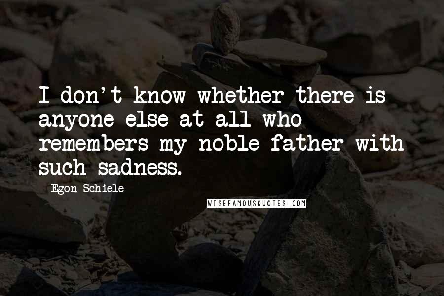 Egon Schiele Quotes: I don't know whether there is anyone else at all who remembers my noble father with such sadness.