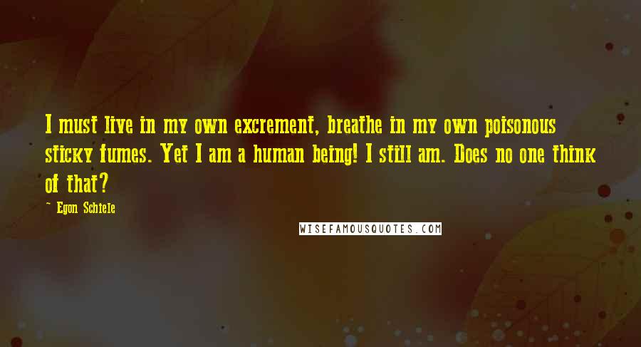 Egon Schiele Quotes: I must live in my own excrement, breathe in my own poisonous sticky fumes. Yet I am a human being! I still am. Does no one think of that?