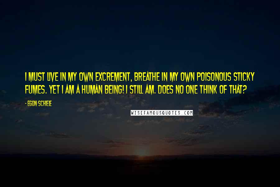 Egon Schiele Quotes: I must live in my own excrement, breathe in my own poisonous sticky fumes. Yet I am a human being! I still am. Does no one think of that?