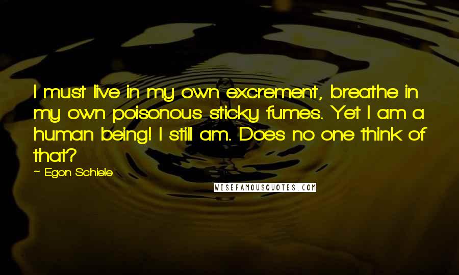 Egon Schiele Quotes: I must live in my own excrement, breathe in my own poisonous sticky fumes. Yet I am a human being! I still am. Does no one think of that?