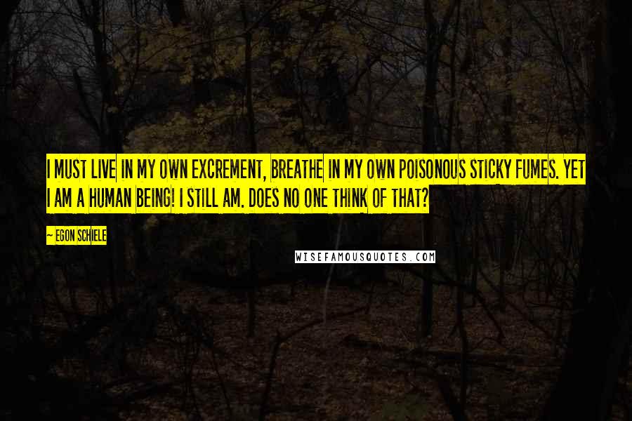 Egon Schiele Quotes: I must live in my own excrement, breathe in my own poisonous sticky fumes. Yet I am a human being! I still am. Does no one think of that?