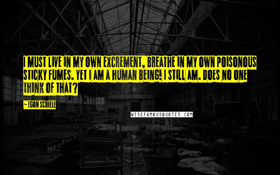 Egon Schiele Quotes: I must live in my own excrement, breathe in my own poisonous sticky fumes. Yet I am a human being! I still am. Does no one think of that?