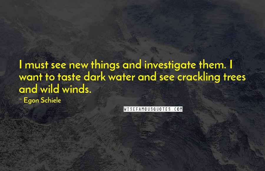 Egon Schiele Quotes: I must see new things and investigate them. I want to taste dark water and see crackling trees and wild winds.