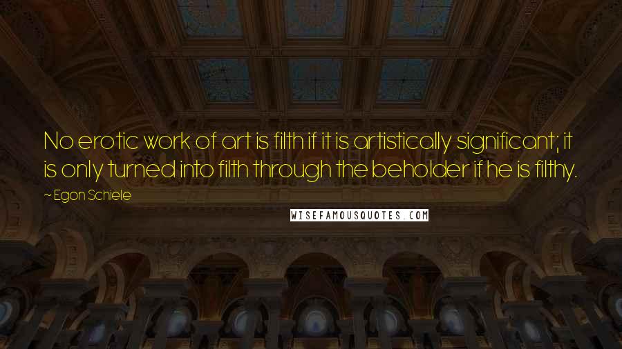 Egon Schiele Quotes: No erotic work of art is filth if it is artistically significant; it is only turned into filth through the beholder if he is filthy.