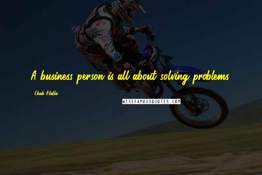 Ehab Atalla Quotes: A business person is all about solving problems.