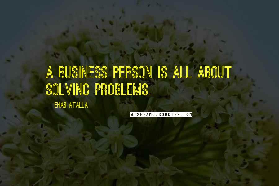 Ehab Atalla Quotes: A business person is all about solving problems.
