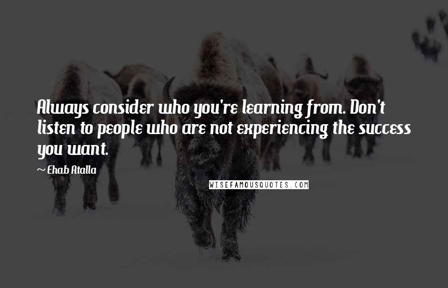 Ehab Atalla Quotes: Always consider who you're learning from. Don't listen to people who are not experiencing the success you want.