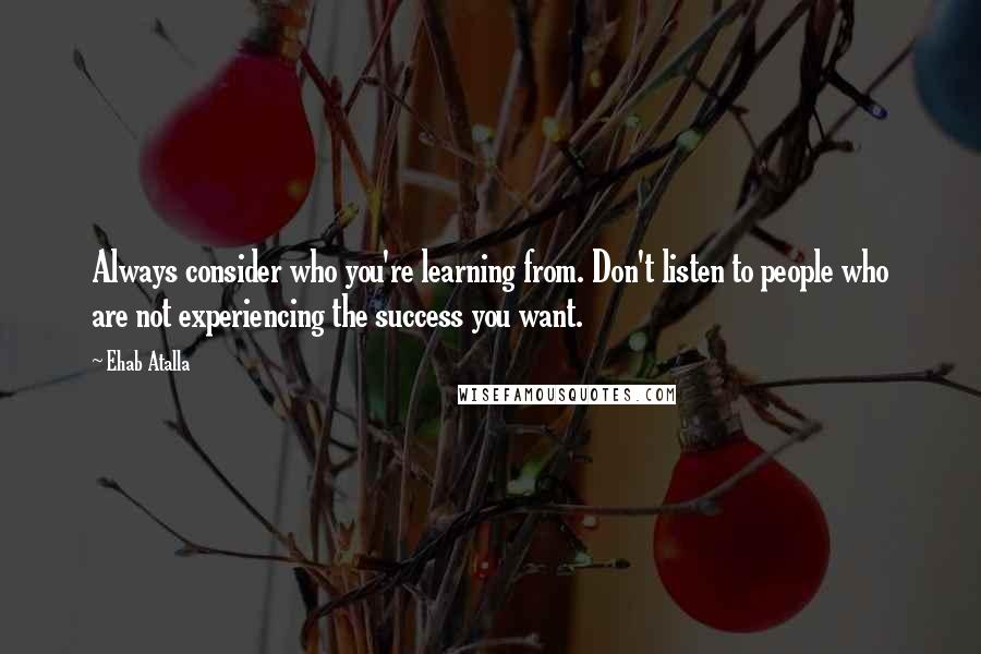 Ehab Atalla Quotes: Always consider who you're learning from. Don't listen to people who are not experiencing the success you want.