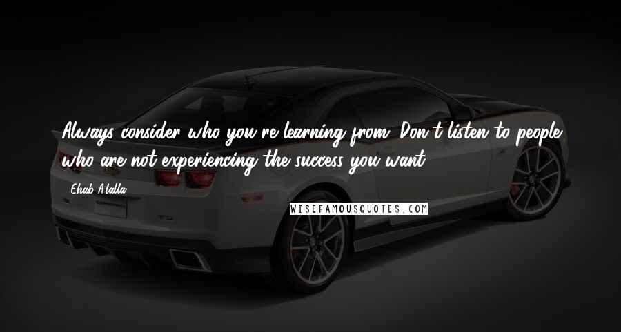 Ehab Atalla Quotes: Always consider who you're learning from. Don't listen to people who are not experiencing the success you want.