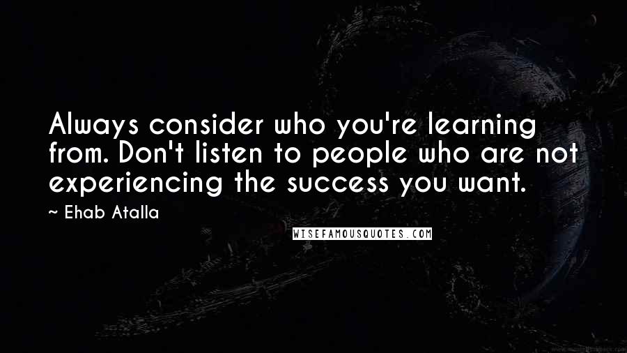 Ehab Atalla Quotes: Always consider who you're learning from. Don't listen to people who are not experiencing the success you want.