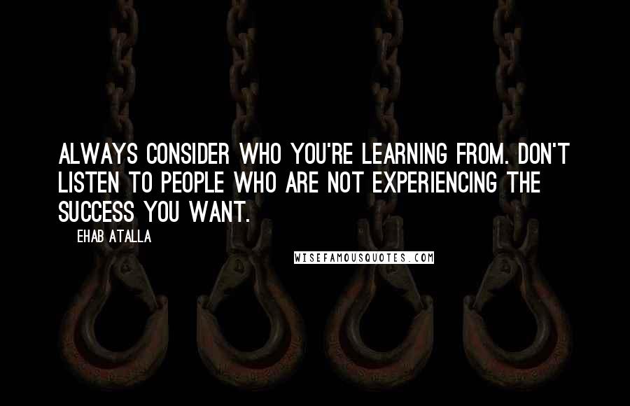 Ehab Atalla Quotes: Always consider who you're learning from. Don't listen to people who are not experiencing the success you want.