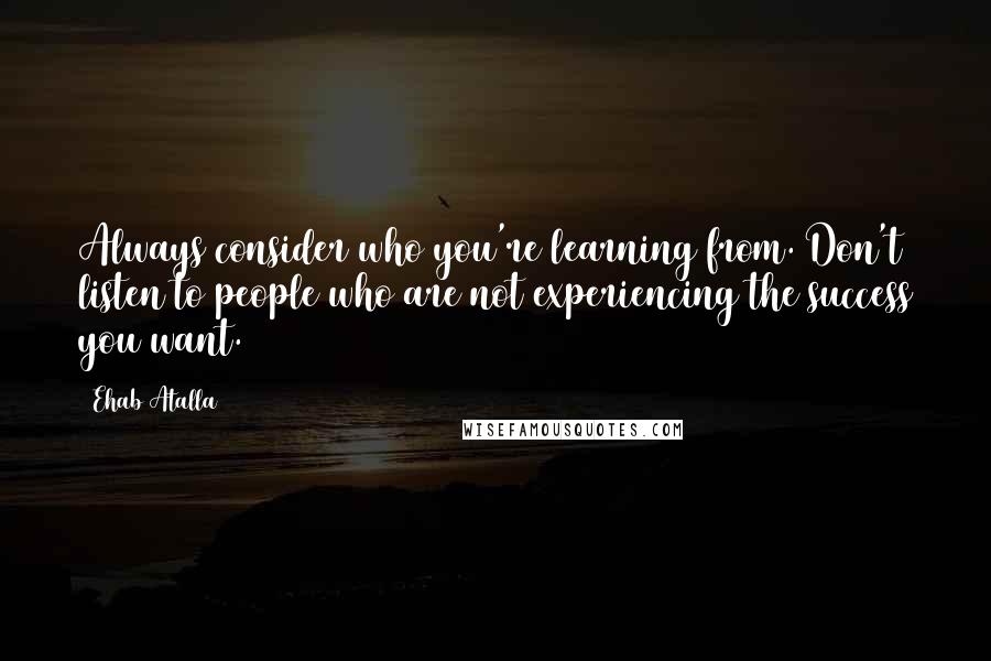 Ehab Atalla Quotes: Always consider who you're learning from. Don't listen to people who are not experiencing the success you want.