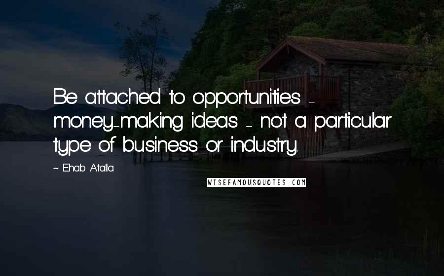 Ehab Atalla Quotes: Be attached to opportunities - money-making ideas - not a particular type of business or industry.