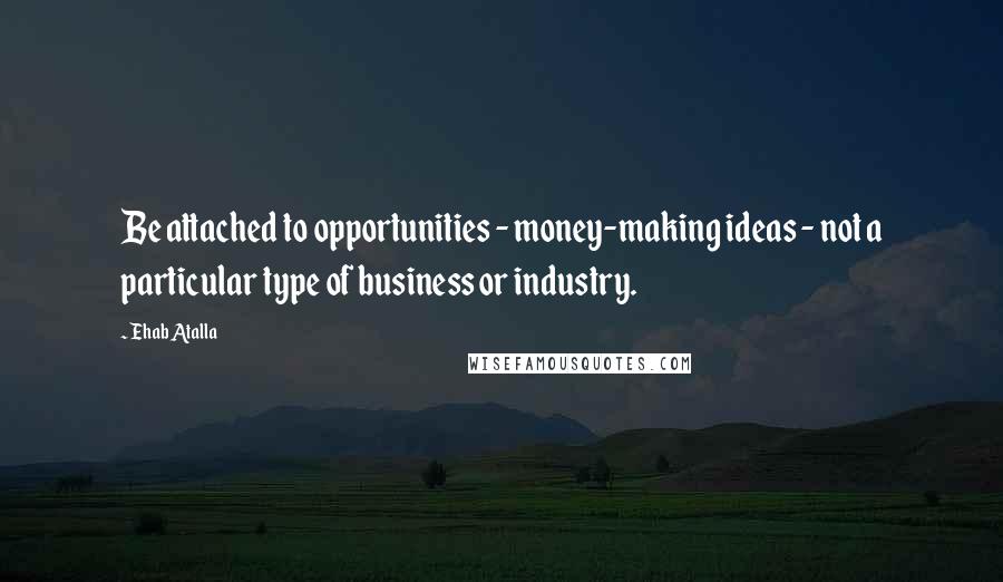 Ehab Atalla Quotes: Be attached to opportunities - money-making ideas - not a particular type of business or industry.