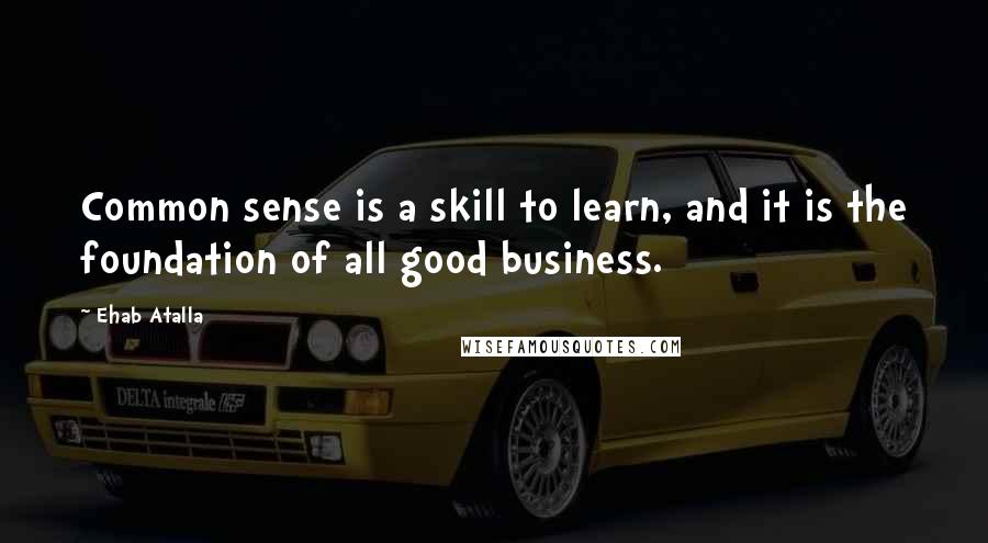 Ehab Atalla Quotes: Common sense is a skill to learn, and it is the foundation of all good business.