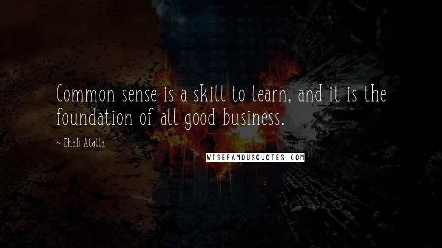 Ehab Atalla Quotes: Common sense is a skill to learn, and it is the foundation of all good business.