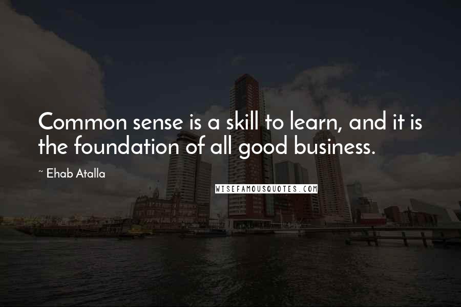 Ehab Atalla Quotes: Common sense is a skill to learn, and it is the foundation of all good business.