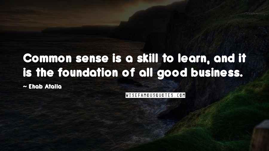 Ehab Atalla Quotes: Common sense is a skill to learn, and it is the foundation of all good business.