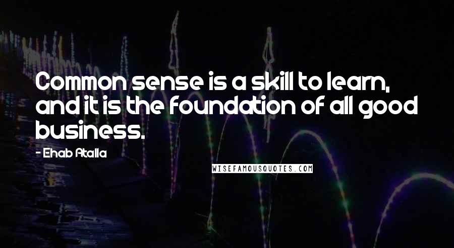 Ehab Atalla Quotes: Common sense is a skill to learn, and it is the foundation of all good business.