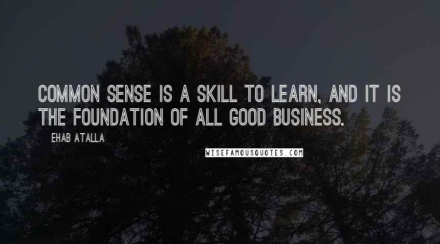 Ehab Atalla Quotes: Common sense is a skill to learn, and it is the foundation of all good business.