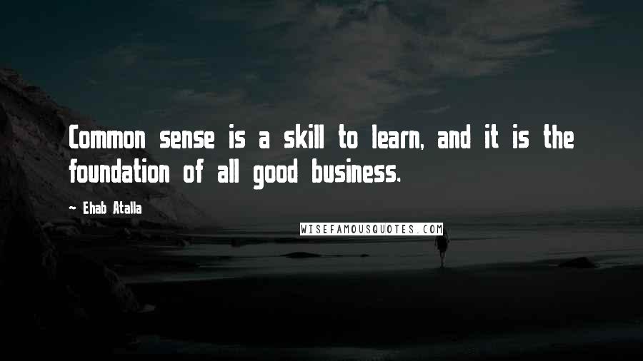 Ehab Atalla Quotes: Common sense is a skill to learn, and it is the foundation of all good business.