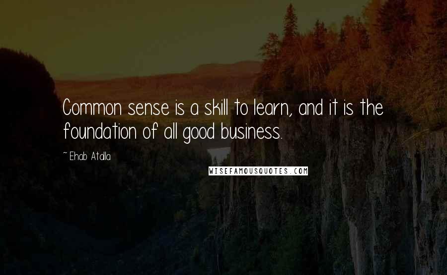 Ehab Atalla Quotes: Common sense is a skill to learn, and it is the foundation of all good business.