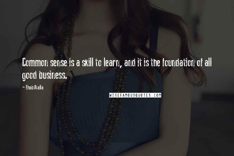 Ehab Atalla Quotes: Common sense is a skill to learn, and it is the foundation of all good business.