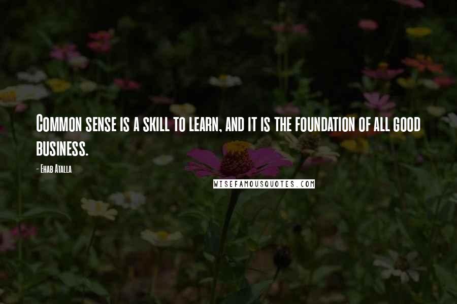 Ehab Atalla Quotes: Common sense is a skill to learn, and it is the foundation of all good business.