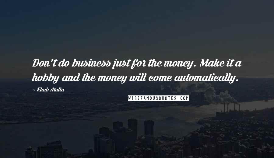 Ehab Atalla Quotes: Don't do business just for the money. Make it a hobby and the money will come automatically.