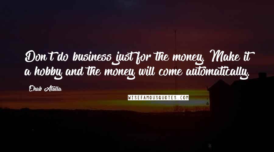 Ehab Atalla Quotes: Don't do business just for the money. Make it a hobby and the money will come automatically.