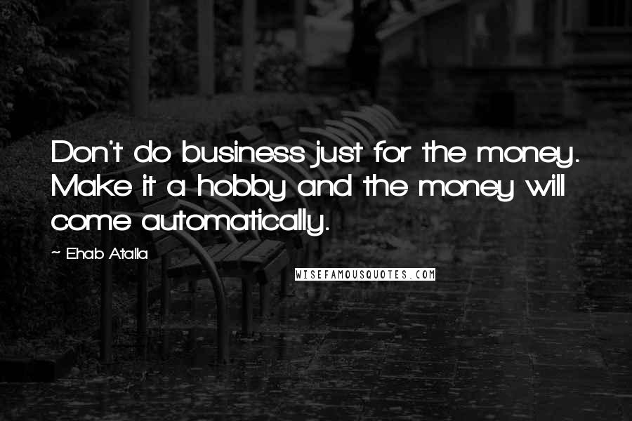 Ehab Atalla Quotes: Don't do business just for the money. Make it a hobby and the money will come automatically.