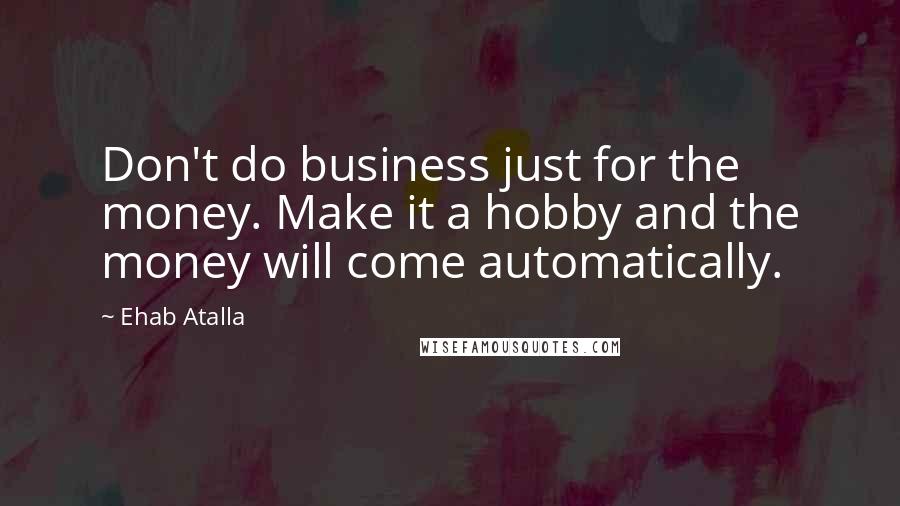 Ehab Atalla Quotes: Don't do business just for the money. Make it a hobby and the money will come automatically.